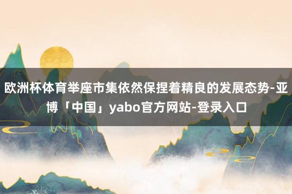 欧洲杯体育举座市集依然保捏着精良的发展态势-亚博「中国」yabo官方网站-登录入口