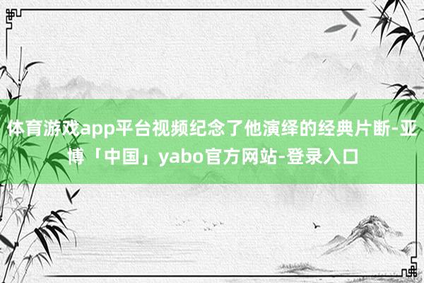 体育游戏app平台视频纪念了他演绎的经典片断-亚博「中国」yabo官方网站-登录入口
