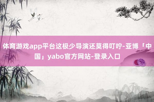 体育游戏app平台这极少导演还莫得叮咛-亚博「中国」yabo官方网站-登录入口
