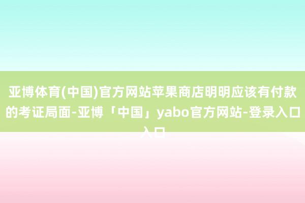 亚博体育(中国)官方网站苹果商店明明应该有付款的考证局面-亚博「中国」yabo官方网站-登录入口