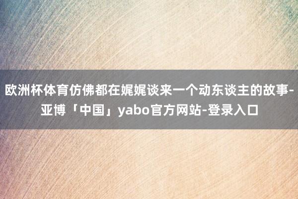 欧洲杯体育仿佛都在娓娓谈来一个动东谈主的故事-亚博「中国」yabo官方网站-登录入口