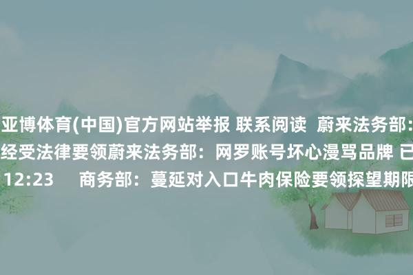 亚博体育(中国)官方网站举报 联系阅读  蔚来法务部：网罗账号坏心漫骂品牌 已经受法律要领蔚来法务部：网罗账号坏心漫骂品牌 已经受法律要领    16  08-20 12:23     商务部：蔓延对入口牛肉保险要领探望期限至2025年11月26日商务部：蔓延对入口牛肉保险要领探望期限至2025年11月26日    17  08-06 15:03     香港证券市集下调最低上落价位香港证券市集下