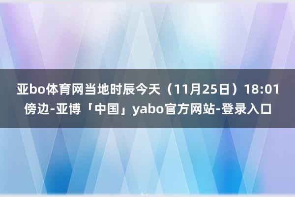 亚bo体育网当地时辰今天（11月25日）18:01傍边-亚博「中国」yabo官方网站-登录入口