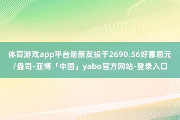 体育游戏app平台最新友投于2690.56好意思元/盎司-亚博「中国」yabo官方网站-登录入口