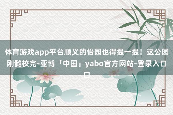体育游戏app平台顺义的怡园也得提一提！这公园刚雠校完-亚博「中国」yabo官方网站-登录入口