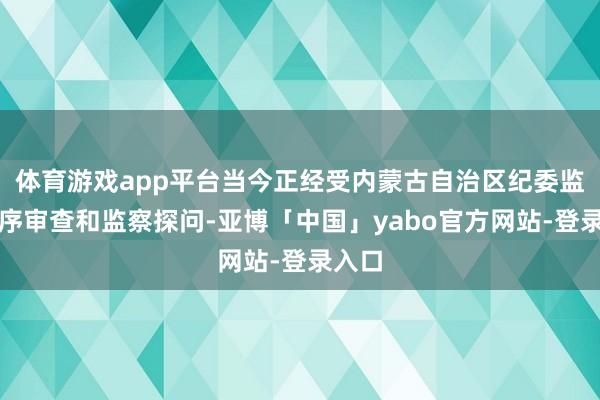 体育游戏app平台当今正经受内蒙古自治区纪委监委顺序审查和监察探问-亚博「中国」yabo官方网站-登录入口
