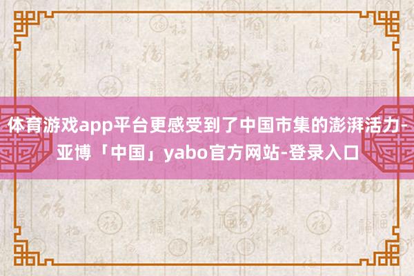 体育游戏app平台更感受到了中国市集的澎湃活力-亚博「中国」yabo官方网站-登录入口