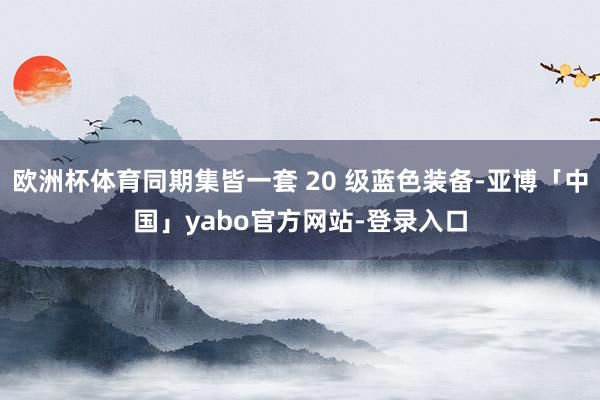 欧洲杯体育同期集皆一套 20 级蓝色装备-亚博「中国」yabo官方网站-登录入口