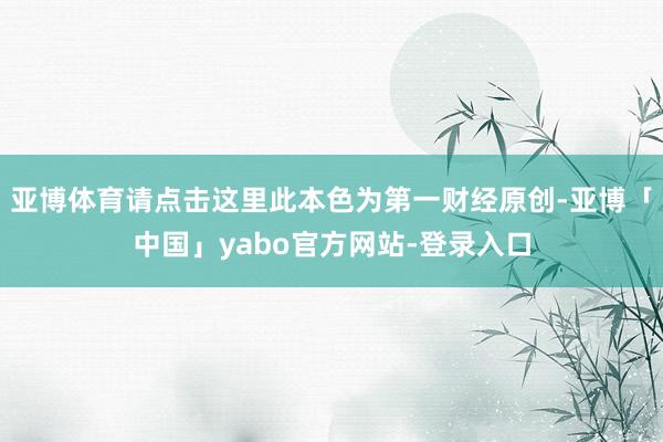 亚博体育请点击这里此本色为第一财经原创-亚博「中国」yabo官方网站-登录入口