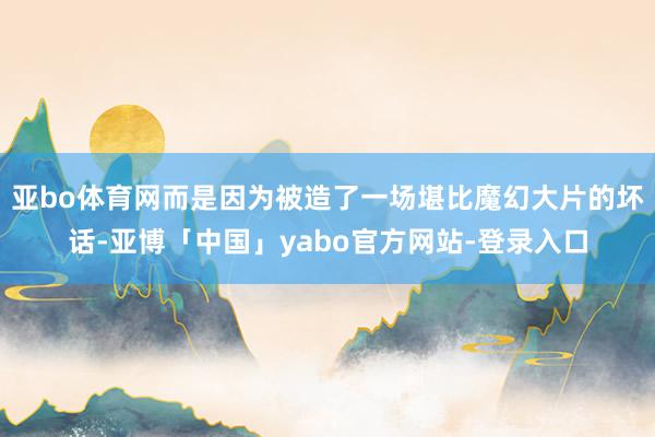亚bo体育网而是因为被造了一场堪比魔幻大片的坏话-亚博「中国」yabo官方网站-登录入口