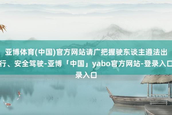 亚博体育(中国)官方网站请广把握驶东谈主遵法出行、安全驾驶-亚博「中国」yabo官方网站-登录入口