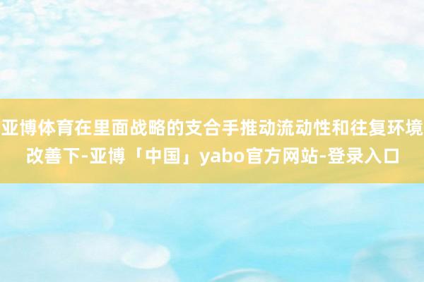 亚博体育在里面战略的支合手推动流动性和往复环境改善下-亚博「中国」yabo官方网站-登录入口