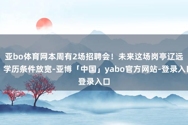亚bo体育网本周有2场招聘会！未来这场岗亭辽远，学历条件放宽-亚博「中国」yabo官方网站-登录入口