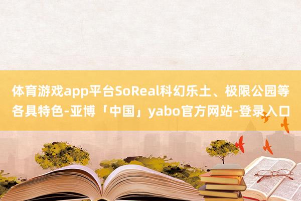 体育游戏app平台SoReal科幻乐土、极限公园等各具特色-亚博「中国」yabo官方网站-登录入口