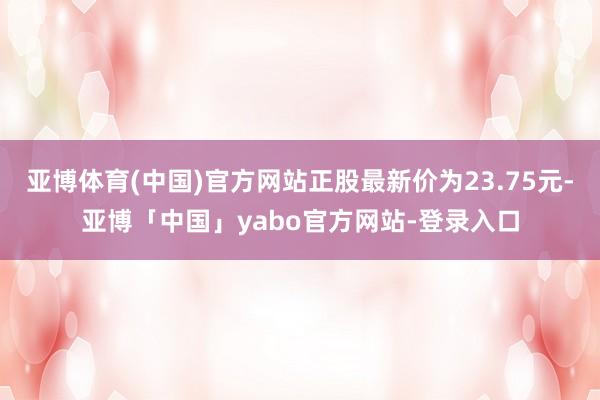 亚博体育(中国)官方网站正股最新价为23.75元-亚博「中国」yabo官方网站-登录入口