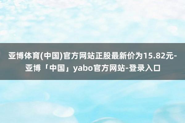 亚博体育(中国)官方网站正股最新价为15.82元-亚博「中国」yabo官方网站-登录入口