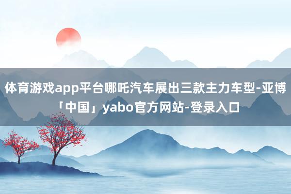 体育游戏app平台哪吒汽车展出三款主力车型-亚博「中国」yabo官方网站-登录入口