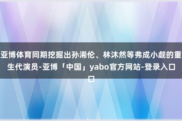 亚博体育同期挖掘出孙浠伦、林沐然等弗成小觑的重生代演员-亚博「中国」yabo官方网站-登录入口