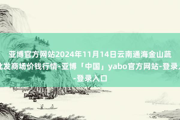 亚博官方网站2024年11月14日云南通海金山蔬菜批发商场价钱行情-亚博「中国」yabo官方网站-登录入口