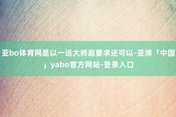 亚bo体育网是以一运大师庭要求还可以-亚博「中国」yabo官方网站-登录入口