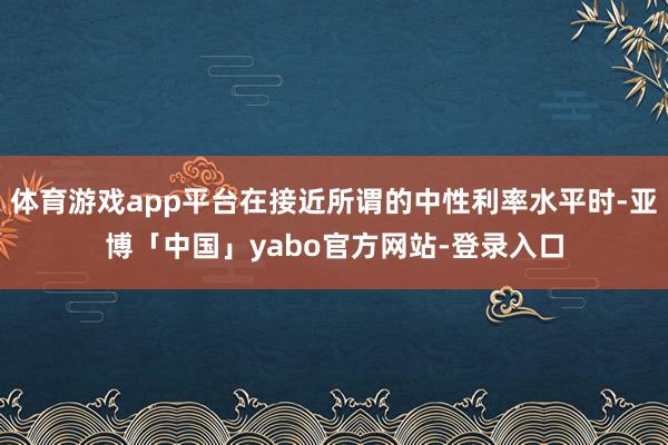 体育游戏app平台在接近所谓的中性利率水平时-亚博「中国」yabo官方网站-登录入口