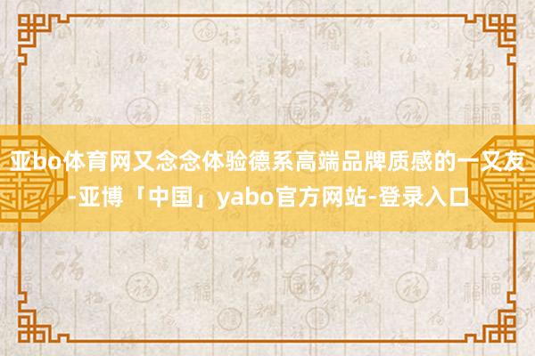 亚bo体育网又念念体验德系高端品牌质感的一又友-亚博「中国」yabo官方网站-登录入口