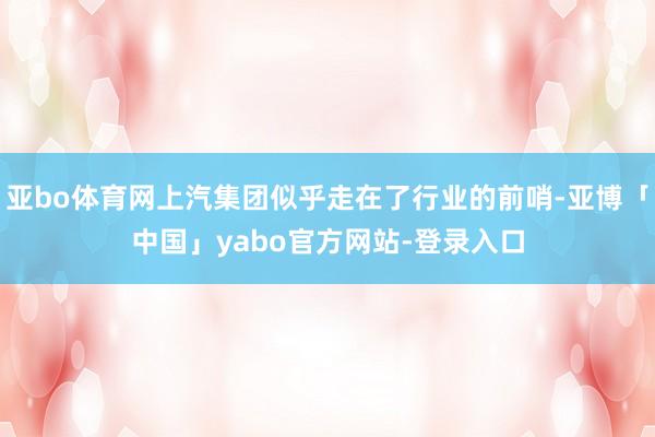 亚bo体育网上汽集团似乎走在了行业的前哨-亚博「中国」yabo官方网站-登录入口