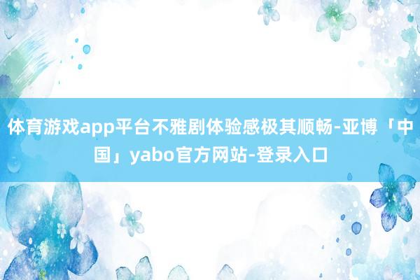 体育游戏app平台不雅剧体验感极其顺畅-亚博「中国」yabo官方网站-登录入口