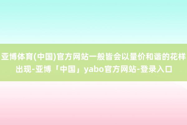 亚博体育(中国)官方网站一般皆会以量价和谐的花样出现-亚博「中国」yabo官方网站-登录入口