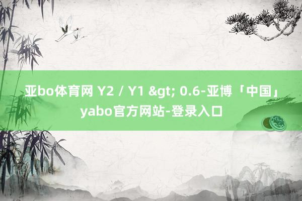 亚bo体育网 Y2 / Y1 > 0.6-亚博「中国」yabo官方网站-登录入口
