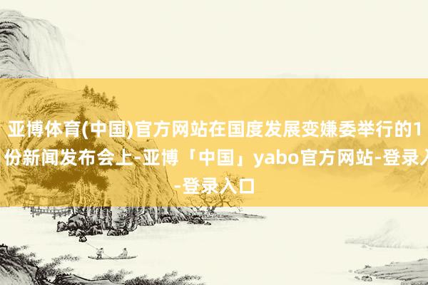 亚博体育(中国)官方网站在国度发展变嫌委举行的11月份新闻发布会上-亚博「中国」yabo官方网站-登录入口