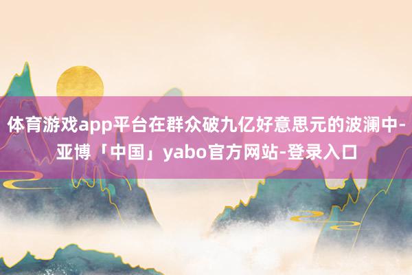 体育游戏app平台在群众破九亿好意思元的波澜中-亚博「中国」yabo官方网站-登录入口