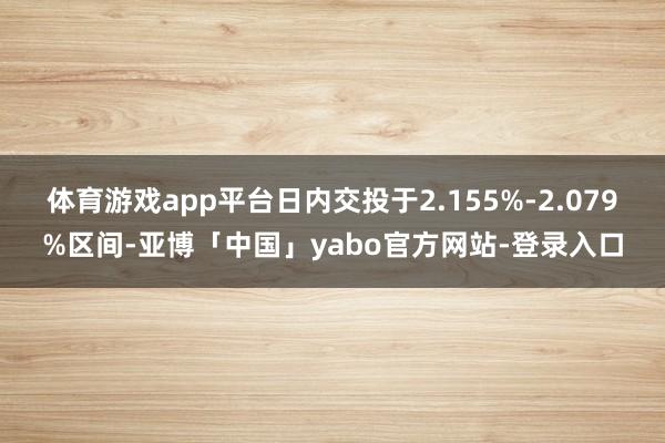 体育游戏app平台日内交投于2.155%-2.079%区间-亚博「中国」yabo官方网站-登录入口