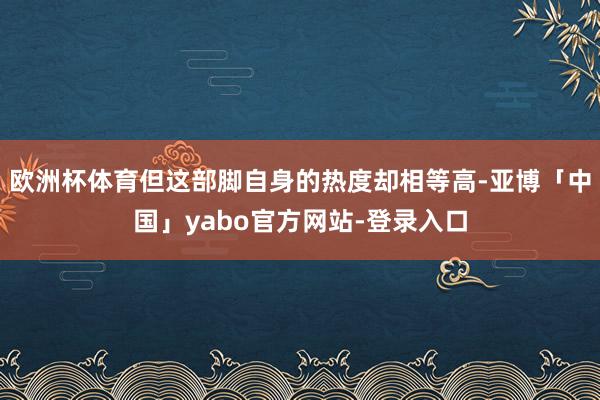 欧洲杯体育但这部脚自身的热度却相等高-亚博「中国」yabo官方网站-登录入口