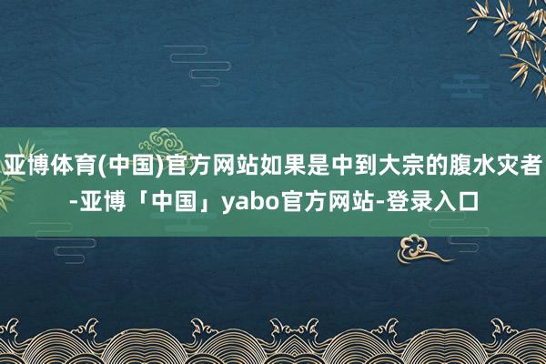 亚博体育(中国)官方网站如果是中到大宗的腹水灾者-亚博「中国」yabo官方网站-登录入口