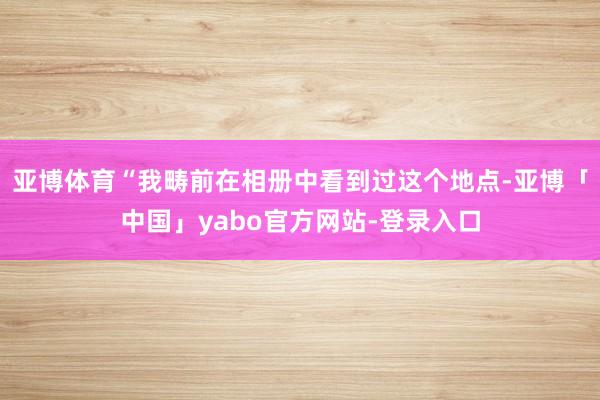 亚博体育“我畴前在相册中看到过这个地点-亚博「中国」yabo官方网站-登录入口