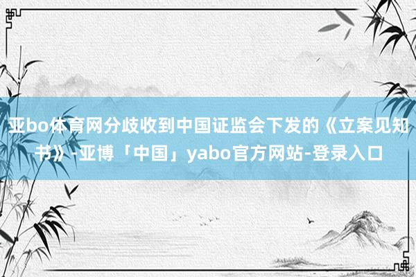 亚bo体育网分歧收到中国证监会下发的《立案见知书》-亚博「中国」yabo官方网站-登录入口