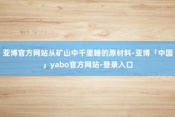 亚博官方网站从矿山中千里睡的原材料-亚博「中国」yabo官方网站-登录入口