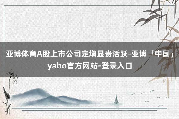 亚博体育A股上市公司定增显贵活跃-亚博「中国」yabo官方网站-登录入口