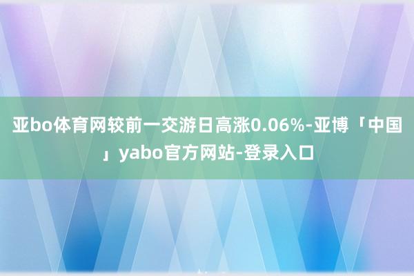 亚bo体育网较前一交游日高涨0.06%-亚博「中国」yabo官方网站-登录入口