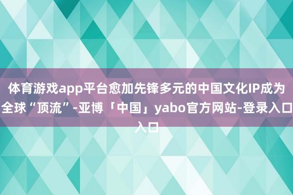 体育游戏app平台愈加先锋多元的中国文化IP成为全球“顶流”-亚博「中国」yabo官方网站-登录入口