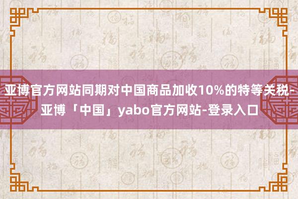 亚博官方网站同期对中国商品加收10%的特等关税-亚博「中国」yabo官方网站-登录入口