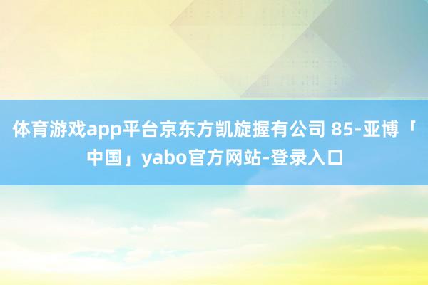 体育游戏app平台京东方凯旋握有公司 85-亚博「中国」yabo官方网站-登录入口