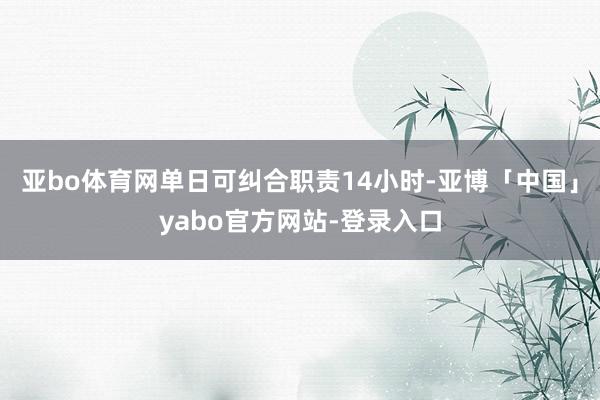 亚bo体育网单日可纠合职责14小时-亚博「中国」yabo官方网站-登录入口