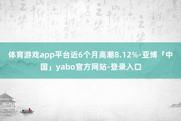 体育游戏app平台近6个月高潮8.12%-亚博「中国」yabo官方网站-登录入口