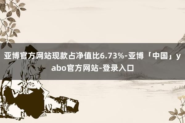 亚博官方网站现款占净值比6.73%-亚博「中国」yabo官方网站-登录入口