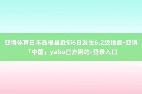 亚博体育日本岛根县近邻6日发生6.2级地震-亚博「中国」yabo官方网站-登录入口
