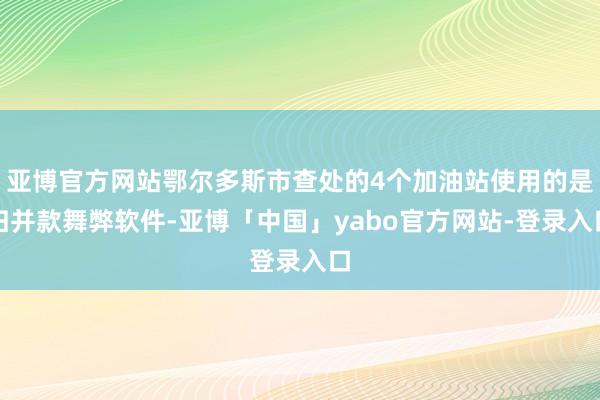 亚博官方网站鄂尔多斯市查处的4个加油站使用的是归并款舞弊软件-亚博「中国」yabo官方网站-登录入口