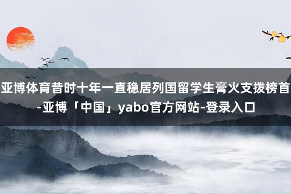 亚博体育昔时十年一直稳居列国留学生膏火支拨榜首-亚博「中国」yabo官方网站-登录入口