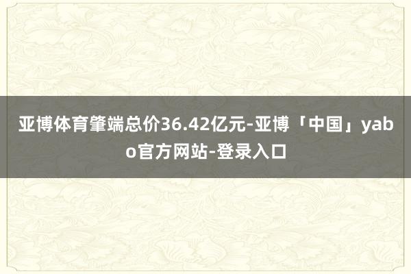 亚博体育肇端总价36.42亿元-亚博「中国」yabo官方网站-登录入口